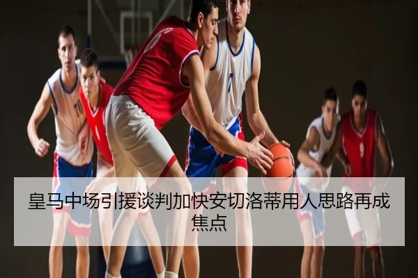 皇马中场引援谈判加快安切洛蒂用人思路再成焦点
